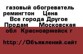 газовый обогреватель ремингтон  › Цена ­ 4 000 - Все города Другое » Продам   . Московская обл.,Красноармейск г.